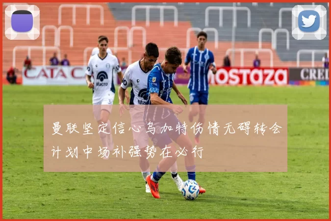 曼联坚定信心乌加特伤情无碍转会计划中场补强势在必行