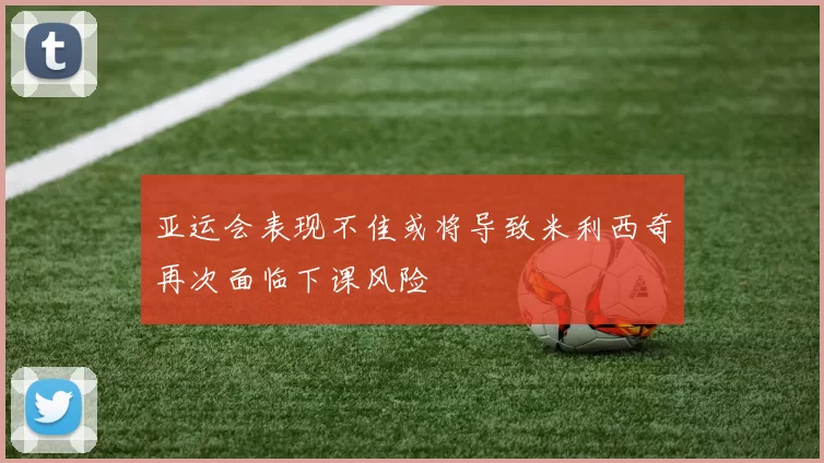 亚运会表现不佳或将导致米利西奇再次面临下课风险