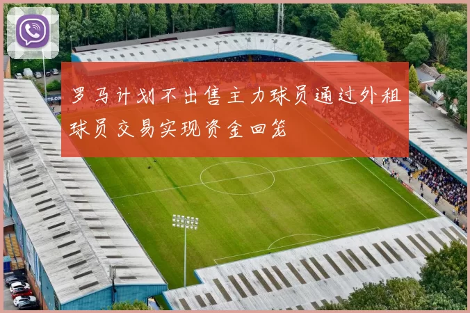 罗马计划不出售主力球员通过外租球员交易实现资金回笼