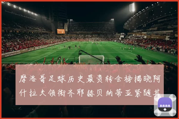 摩洛哥足球历史最贵转会榜揭晓阿什拉夫领衔齐耶赫贝纳蒂亚紧随其后