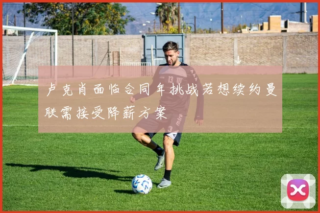 卢克肖面临合同年挑战若想续约曼联需接受降薪方案