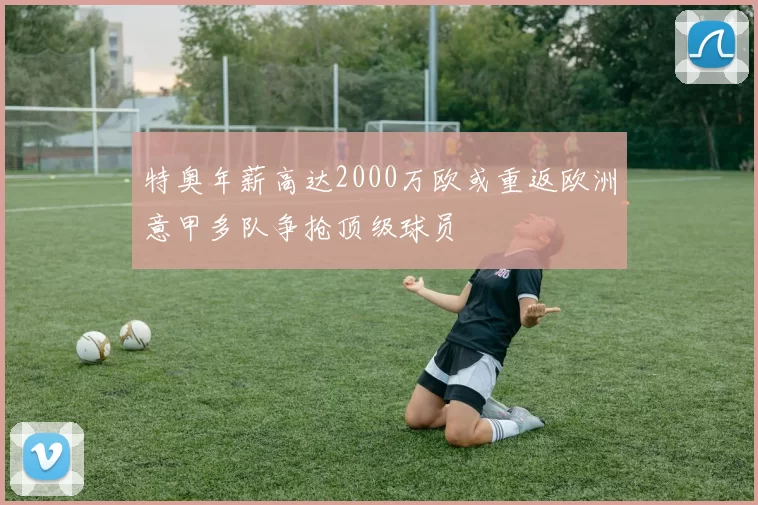特奥年薪高达2000万欧或重返欧洲意甲多队争抢顶级球员