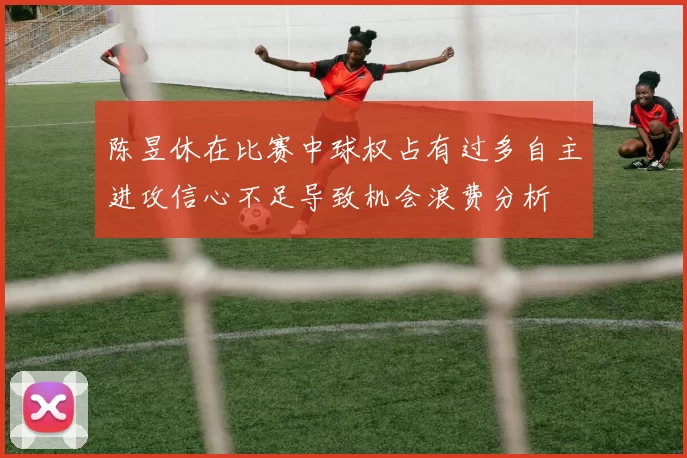 陈昱休在比赛中球权占有过多自主进攻信心不足导致机会浪费分析